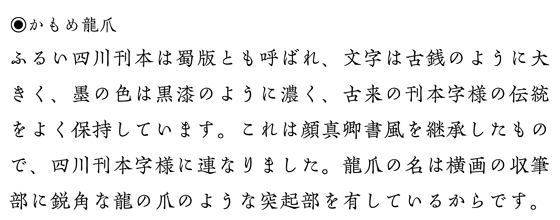 かもめ龍爪:見本「ふるい四川刊本の文字は、古銭のように大きく、墨は黒漆のように濃く、古来の刊本字様の伝統を保持しています。これは顔真卿書風を継承したもので宋朝体字様に連なりました。龍爪の名は横画の収筆部に鋭角な龍の爪のような突起部を有しているからです。」