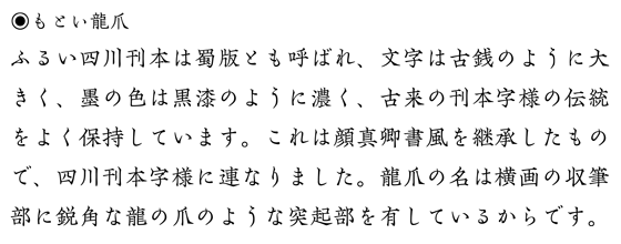 もとい龍爪:見本「ふるい四川刊本の文字は、古銭のように大きく、墨は黒漆のように濃く、古来の刊本字様の伝統を保持しています。これは顔真卿書風を継承したもので宋朝体字様に連なりました。龍爪の名は横画の収筆部に鋭角な龍の爪のような突起部を有しているからです。」